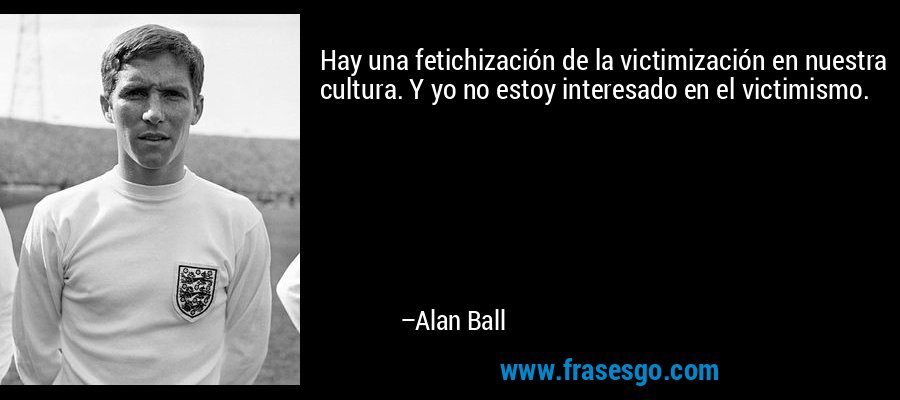 Hay una fetichización de la victimización en nuestra cultura. Y yo no estoy interesado en el victimismo. – Alan Ball