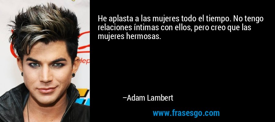 He aplasta a las mujeres todo el tiempo. No tengo relaciones íntimas con ellos, pero creo que las mujeres hermosas. – Adam Lambert