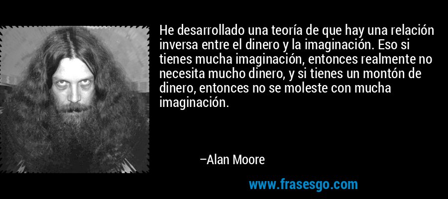 He desarrollado una teoría de que hay una relación inversa entre el dinero y la imaginación. Eso si tienes mucha imaginación, entonces realmente no necesita mucho dinero, y si tienes un montón de dinero, entonces no se moleste con mucha imaginación. – Alan Moore