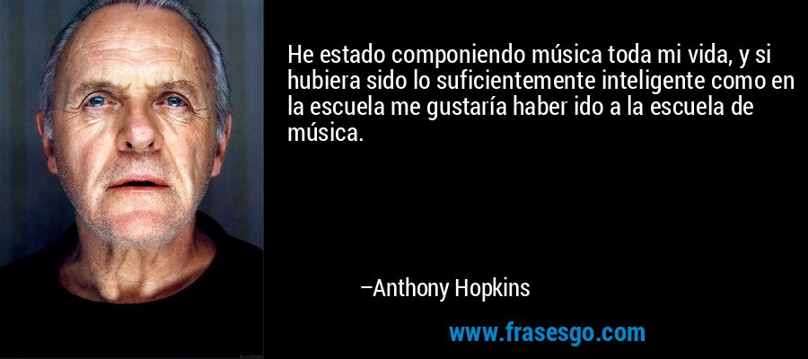 He estado componiendo música toda mi vida, y si hubiera sido lo suficientemente inteligente como en la escuela me gustaría haber ido a la escuela de música. – Anthony Hopkins