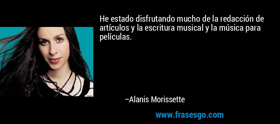He estado disfrutando mucho de la redacción de artículos y la escritura musical y la música para películas. – Alanis Morissette