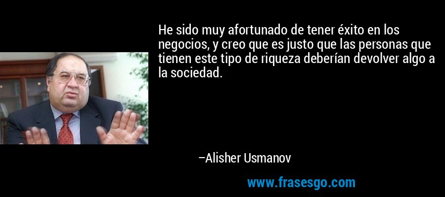 He sido muy afortunado de tener éxito en los negocios, y creo que es justo que las personas que tienen este tipo de riqueza deberían devolver algo a la sociedad. – Alisher Usmanov