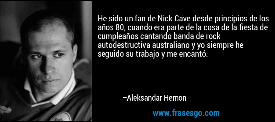 He sido un fan de Nick Cave desde principios de los años 80, cuando era parte de la cosa de la fiesta de cumpleaños cantando banda de rock autodestructiva australiano y yo siempre he seguido su trabajo y me encantó. – Aleksandar Hemon