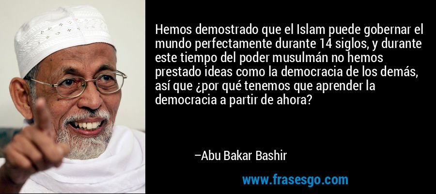 Hemos demostrado que el Islam puede gobernar el mundo perfectamente durante 14 siglos, y durante este tiempo del poder musulmán no hemos prestado ideas como la democracia de los demás, así que ¿por qué tenemos que aprender la democracia a partir de ahora? – Abu Bakar Bashir