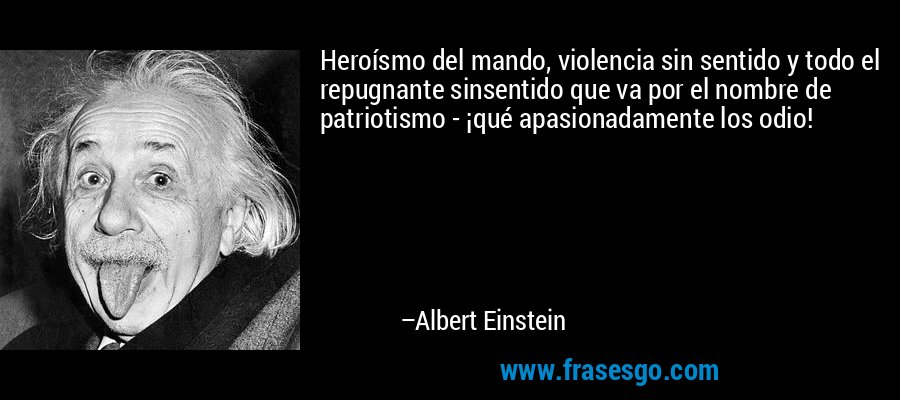 Heroísmo del mando, violencia sin sentido y todo el repugnante sinsentido que va por el nombre de patriotismo - ¡qué apasionadamente los odio! – Albert Einstein