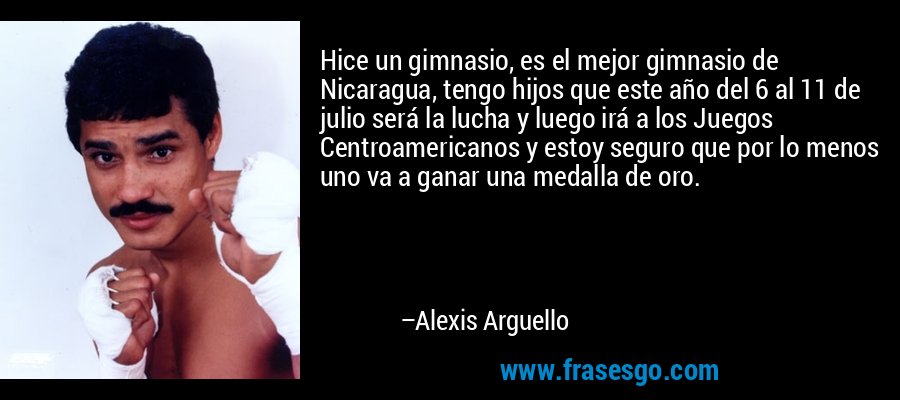 Hice un gimnasio, es el mejor gimnasio de Nicaragua, tengo hijos que este año del 6 al 11 de julio será la lucha y luego irá a los Juegos Centroamericanos y estoy seguro que por lo menos uno va a ganar una medalla de oro. – Alexis Arguello