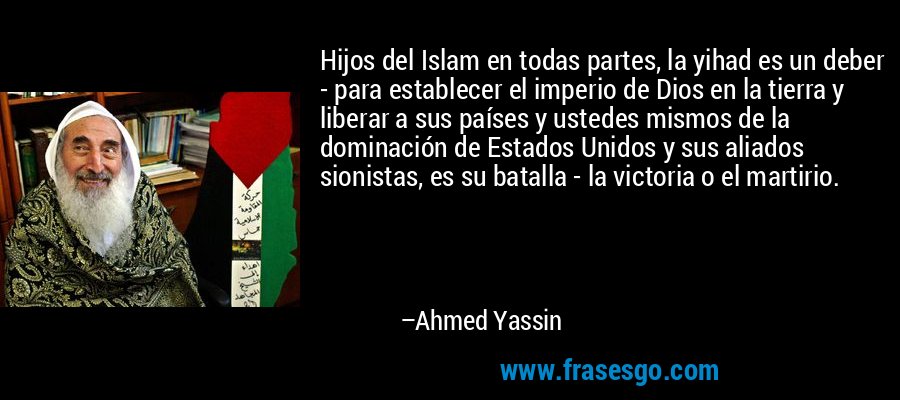 Hijos del Islam en todas partes, la yihad es un deber - para establecer el imperio de Dios en la tierra y liberar a sus países y ustedes mismos de la dominación de Estados Unidos y sus aliados sionistas, es su batalla - la victoria o el martirio. – Ahmed Yassin