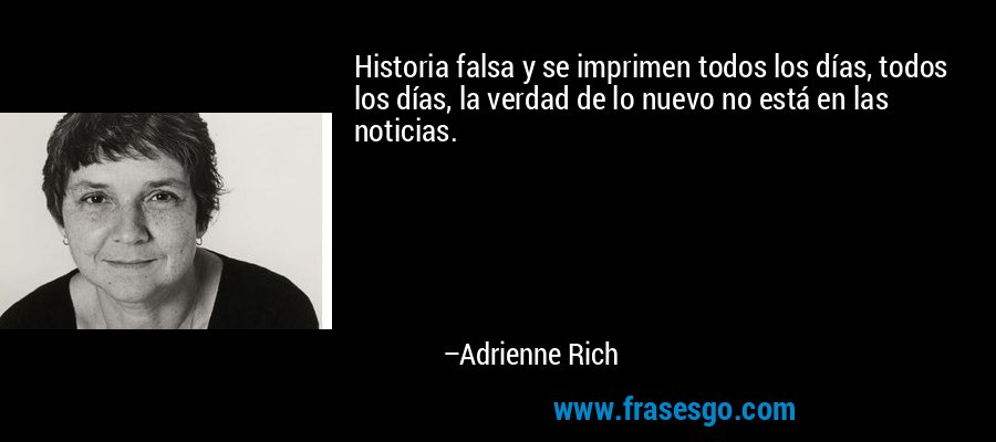 Historia falsa y se imprimen todos los días, todos los días, la verdad de lo nuevo no está en las noticias. – Adrienne Rich