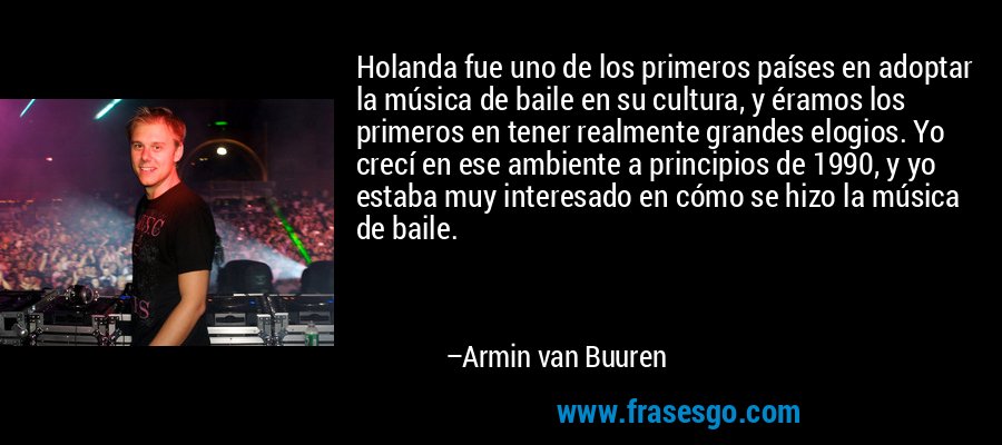Holanda fue uno de los primeros países en adoptar la música de baile en su cultura, y éramos los primeros en tener realmente grandes elogios. Yo crecí en ese ambiente a principios de 1990, y yo estaba muy interesado en cómo se hizo la música de baile. – Armin van Buuren