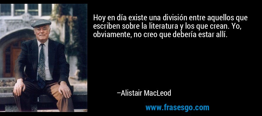 Hoy en día existe una división entre aquellos que escriben sobre la literatura y los que crean. Yo, obviamente, no creo que debería estar allí. – Alistair MacLeod