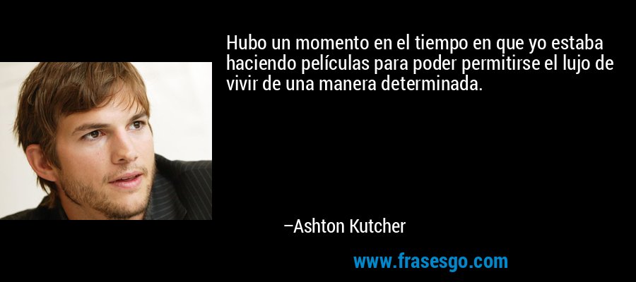 Hubo un momento en el tiempo en que yo estaba haciendo películas para poder permitirse el lujo de vivir de una manera determinada. – Ashton Kutcher