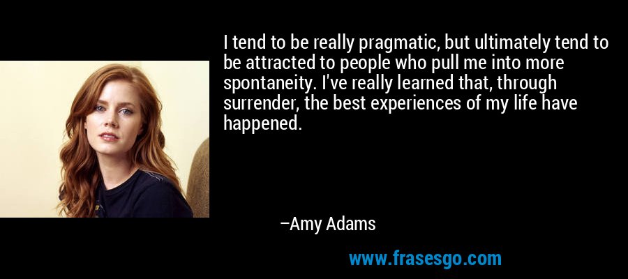 I tend to be really pragmatic, but ultimately tend to be attracted to people who pull me into more spontaneity. I've really learned that, through surrender, the best experiences of my life have happened. – Amy Adams