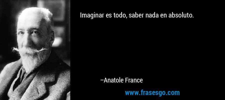 Imaginar es todo, saber nada en absoluto. – Anatole France