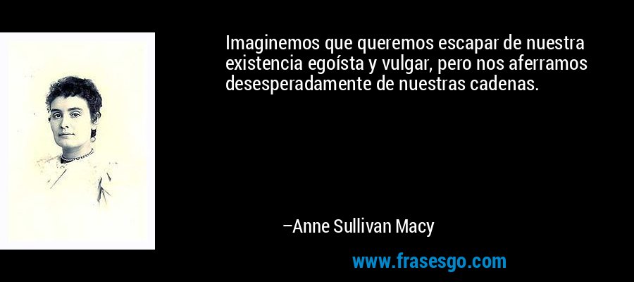 Imaginemos que queremos escapar de nuestra existencia egoísta y vulgar, pero nos aferramos desesperadamente de nuestras cadenas. – Anne Sullivan Macy