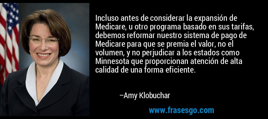 Incluso antes de considerar la expansión de Medicare, u otro programa basado en sus tarifas, debemos reformar nuestro sistema de pago de Medicare para que se premia el valor, no el volumen, y no perjudicar a los estados como Minnesota que proporcionan atención de alta calidad de una forma eficiente. – Amy Klobuchar