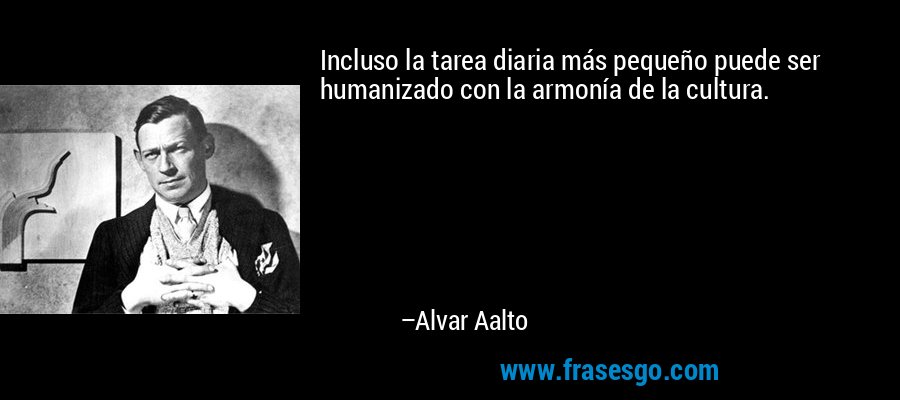 Incluso la tarea diaria más pequeño puede ser humanizado con la armonía de la cultura. – Alvar Aalto