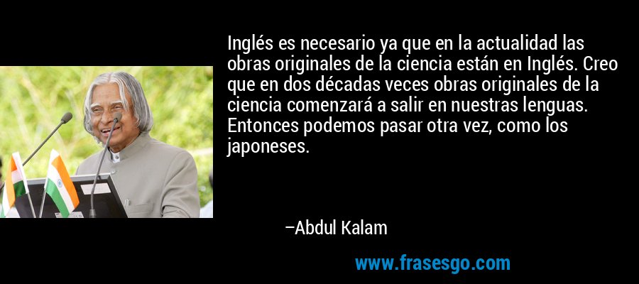 Inglés es necesario ya que en la actualidad las obras originales de la ciencia están en Inglés. Creo que en dos décadas veces obras originales de la ciencia comenzará a salir en nuestras lenguas. Entonces podemos pasar otra vez, como los japoneses. – Abdul Kalam