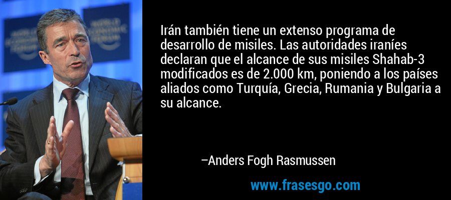 Irán también tiene un extenso programa de desarrollo de misiles. Las autoridades iraníes declaran que el alcance de sus misiles Shahab-3 modificados es de 2.000 km, poniendo a los países aliados como Turquía, Grecia, Rumania y Bulgaria a su alcance. – Anders Fogh Rasmussen