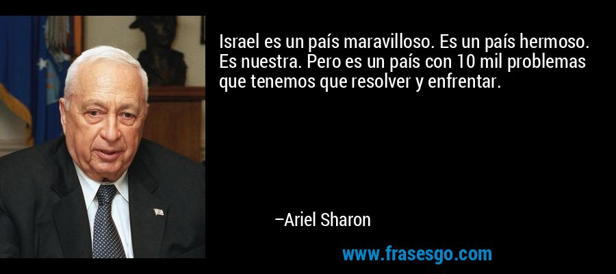 Israel es un país maravilloso. Es un país hermoso. Es nuestra. Pero es un país con 10 mil problemas que tenemos que resolver y enfrentar. – Ariel Sharon