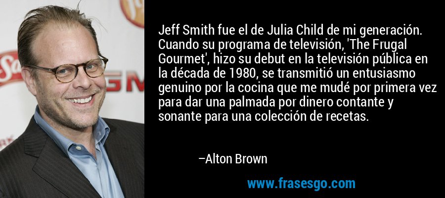 Jeff Smith fue el de Julia Child de mi generación. Cuando su programa de televisión, 'The Frugal Gourmet', hizo su debut en la televisión pública en la década de 1980, se transmitió un entusiasmo genuino por la cocina que me mudé por primera vez para dar una palmada por dinero contante y sonante para una colección de recetas. – Alton Brown
