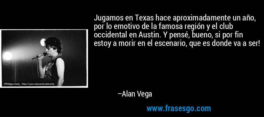 Jugamos en Texas hace aproximadamente un año, por lo emotivo de la famosa región y el club occidental en Austin. Y pensé, bueno, si por fin estoy a morir en el escenario, que es donde va a ser! – Alan Vega