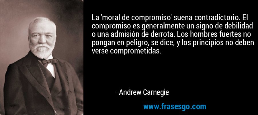 La 'moral de compromiso' suena contradictorio. El compromiso es generalmente un signo de debilidad o una admisión de derrota. Los hombres fuertes no pongan en peligro, se dice, y los principios no deben verse comprometidas. – Andrew Carnegie