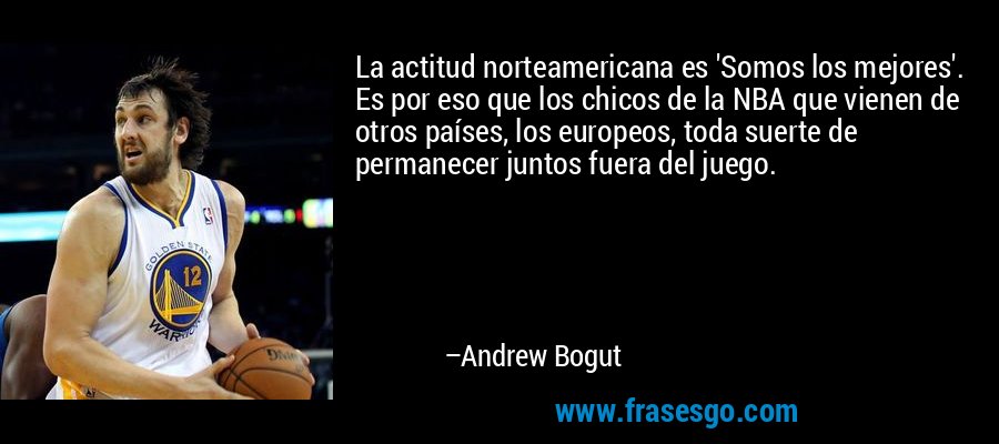 La actitud norteamericana es 'Somos los mejores'. Es por eso que los chicos de la NBA que vienen de otros países, los europeos, toda suerte de permanecer juntos fuera del juego. – Andrew Bogut