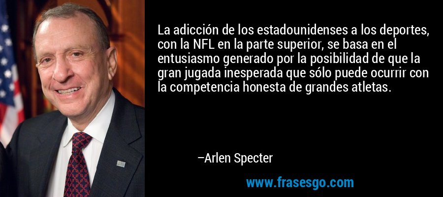 La adicción de los estadounidenses a los deportes, con la NFL en la parte superior, se basa en el entusiasmo generado por la posibilidad de que la gran jugada inesperada que sólo puede ocurrir con la competencia honesta de grandes atletas. – Arlen Specter