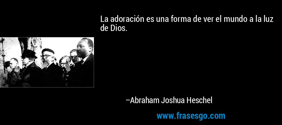 La adoración es una forma de ver el mundo a la luz de Dios. – Abraham Joshua Heschel