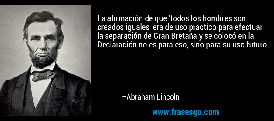 La afirmación de que 'todos los hombres son creados iguales 'era de uso práctico para efectuar la separación de Gran Bretaña y se colocó en la Declaración no es para eso, sino para su uso futuro. – Abraham Lincoln
