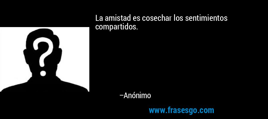 La amistad es cosechar los sentimientos compartidos. – Anónimo