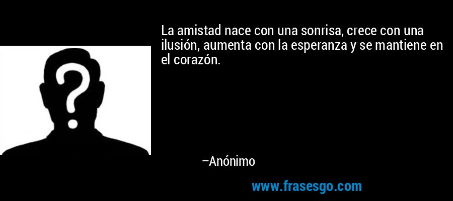 La amistad nace con una sonrisa, crece con una ilusión, aumenta con la esperanza y se mantiene en el corazón. – Anónimo