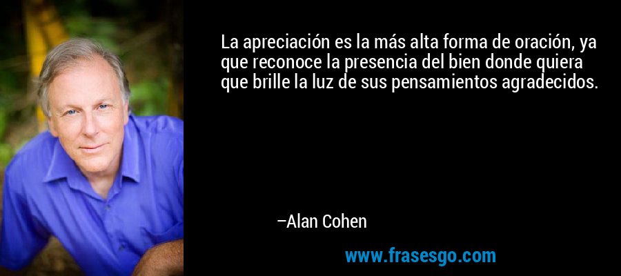 La apreciación es la más alta forma de oración, ya que reconoce la presencia del bien donde quiera que brille la luz de sus pensamientos agradecidos. – Alan Cohen