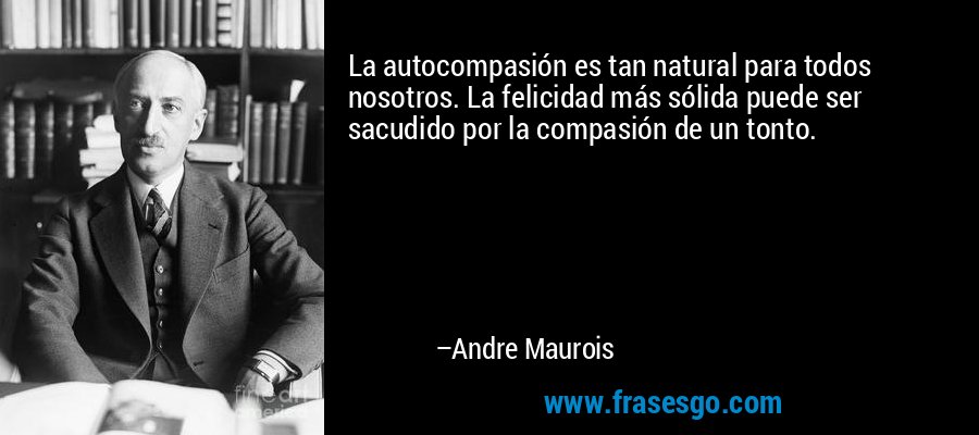 La autocompasión es tan natural para todos nosotros. La felicidad más sólida puede ser sacudido por la compasión de un tonto. – Andre Maurois