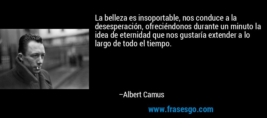 La belleza es insoportable, nos conduce a la desesperación, ofreciéndonos durante un minuto la idea de eternidad que nos gustaría extender a lo largo de todo el tiempo. – Albert Camus