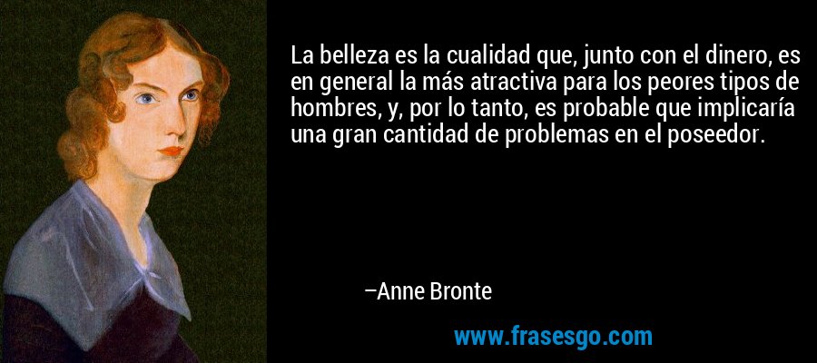 La belleza es la cualidad que, junto con el dinero, es en general la más atractiva para los peores tipos de hombres, y, por lo tanto, es probable que implicaría una gran cantidad de problemas en el poseedor. – Anne Bronte