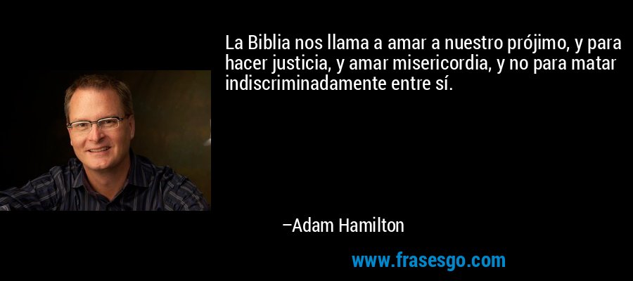 La Biblia nos llama a amar a nuestro prójimo, y para hacer justicia, y amar misericordia, y no para matar indiscriminadamente entre sí. – Adam Hamilton