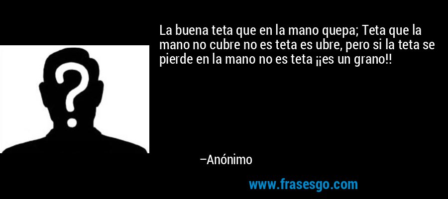 La buena teta que en la mano quepa; Teta que la mano no cubre no es teta es ubre, pero si la teta se pierde en la mano no es teta ¡¡es un grano!! – Anónimo