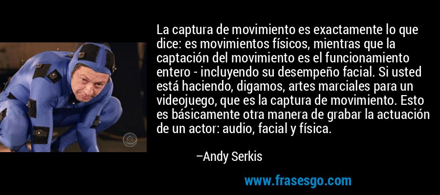 La captura de movimiento es exactamente lo que dice: es movimientos físicos, mientras que la captación del movimiento es el funcionamiento entero - incluyendo su desempeño facial. Si usted está haciendo, digamos, artes marciales para un videojuego, que es la captura de movimiento. Esto es básicamente otra manera de grabar la actuación de un actor: audio, facial y física. – Andy Serkis