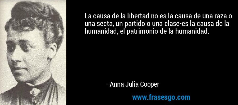 La causa de la libertad no es la causa de una raza o una secta, un partido o una clase-es la causa de la humanidad, el patrimonio de la humanidad. – Anna Julia Cooper
