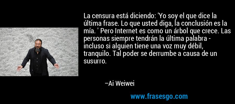 La censura está diciendo: 'Yo soy el que dice la última frase. Lo que usted diga, la conclusión es la mía. ' Pero Internet es como un árbol que crece. Las personas siempre tendrán la última palabra - incluso si alguien tiene una voz muy débil, tranquilo. Tal poder se derrumbe a causa de un susurro. – Ai Weiwei