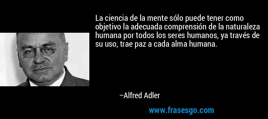 La ciencia de la mente sólo puede tener como objetivo la adecuada comprensión de la naturaleza humana por todos los seres humanos, ya través de su uso, trae paz a cada alma humana. – Alfred Adler