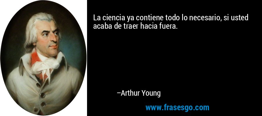 La ciencia ya contiene todo lo necesario, si usted acaba de traer hacia fuera. – Arthur Young