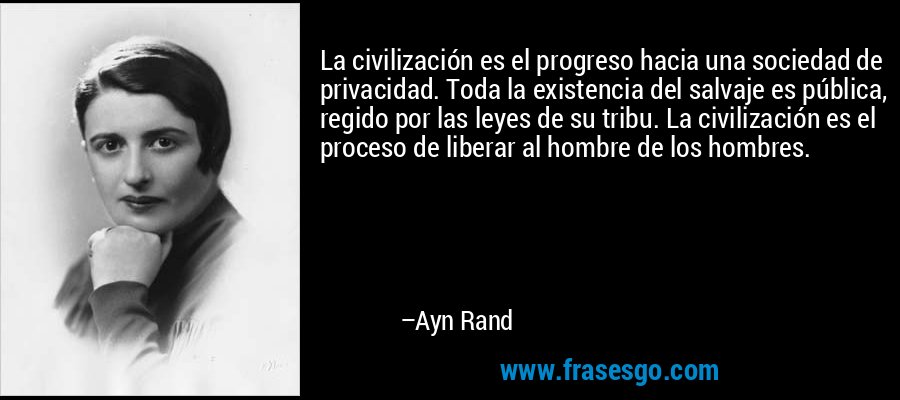 La civilización es el progreso hacia una sociedad de privacidad. Toda la existencia del salvaje es pública, regido por las leyes de su tribu. La civilización es el proceso de liberar al hombre de los hombres.
 – Ayn Rand