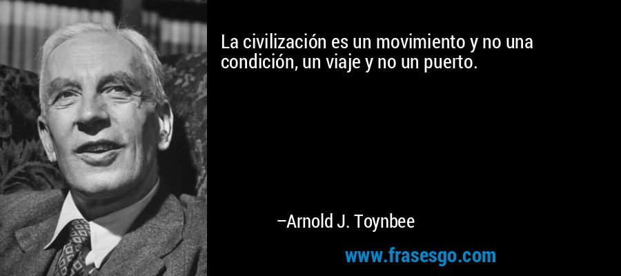 La civilización es un movimiento y no una condición, un viaje y no un puerto. – Arnold J. Toynbee