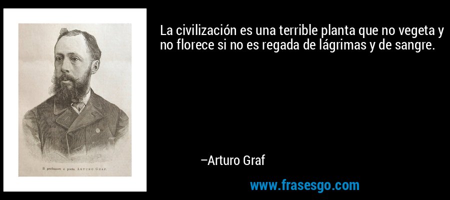 La civilización es una terrible planta que no vegeta y no florece si no es regada de lágrimas y de sangre. – Arturo Graf