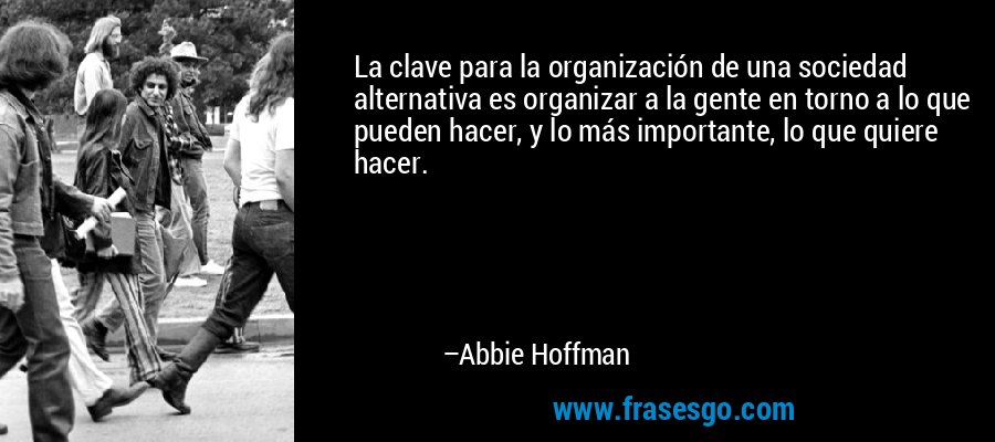 La clave para la organización de una sociedad alternativa es organizar a la gente en torno a lo que pueden hacer, y lo más importante, lo que quiere hacer. – Abbie Hoffman