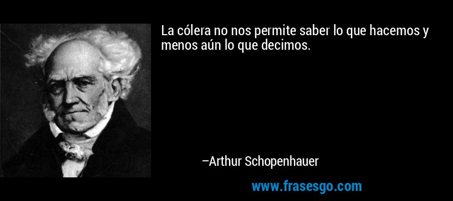 La cólera no nos permite saber lo que hacemos y menos aún lo que decimos. – Arthur Schopenhauer
