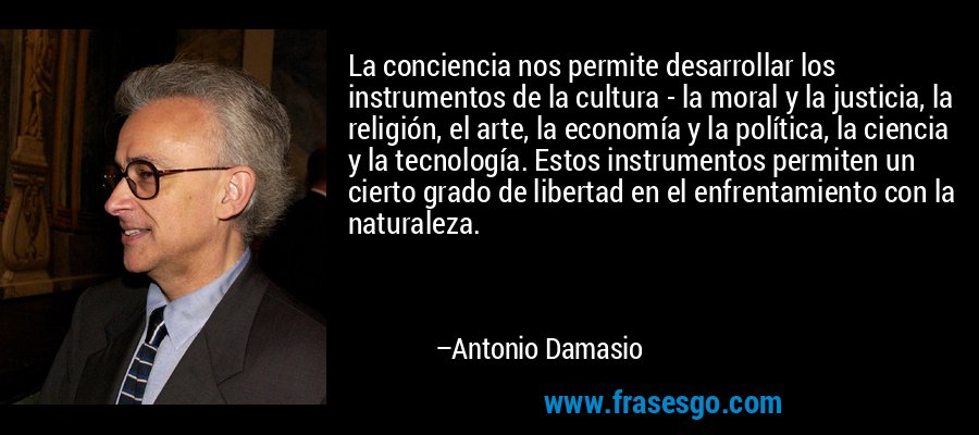 La conciencia nos permite desarrollar los instrumentos de la cultura - la moral y la justicia, la religión, el arte, la economía y la política, la ciencia y la tecnología. Estos instrumentos permiten un cierto grado de libertad en el enfrentamiento con la naturaleza. – Antonio Damasio