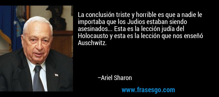 La conclusión triste y horrible es que a nadie le importaba que los Judios estaban siendo asesinados... Esta es la lección judía del Holocausto y esta es la lección que nos enseñó Auschwitz. – Ariel Sharon